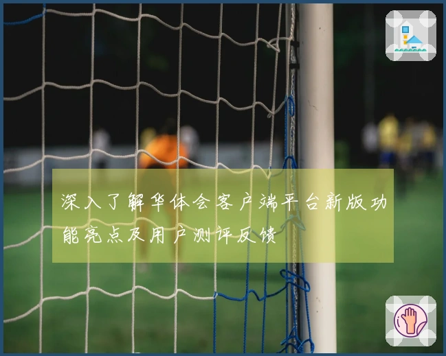 深入了解华体会客户端平台新版功能亮点及用户测评反馈