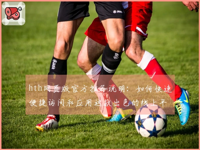 hth网页版官方推荐说明：如何快速便捷访问和应用这款出色的线上平台