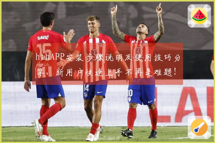 hthAPP安装步骤说明及使用技巧分享，新用户快速上手不再是难题！