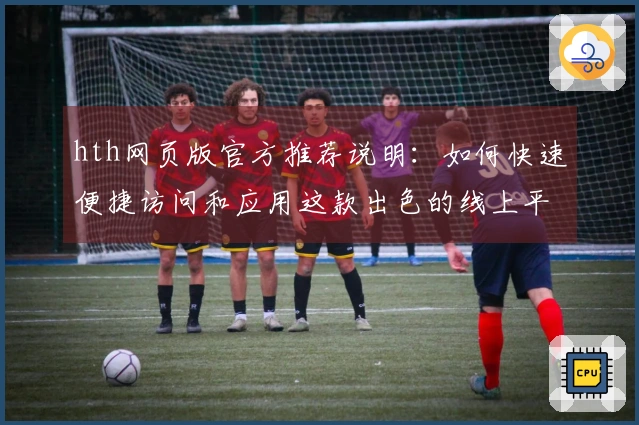 hth网页版官方推荐说明：如何快速便捷访问和应用这款出色的线上平台