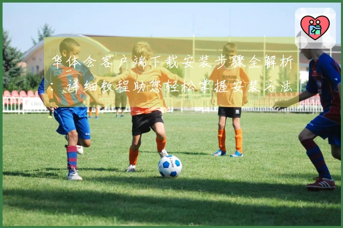 华体会客户端下载安装步骤全解析：详细教程助您轻松掌握安装方法